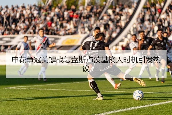 申花争冠关键战复盘斯卢茨基换人时机引发热议